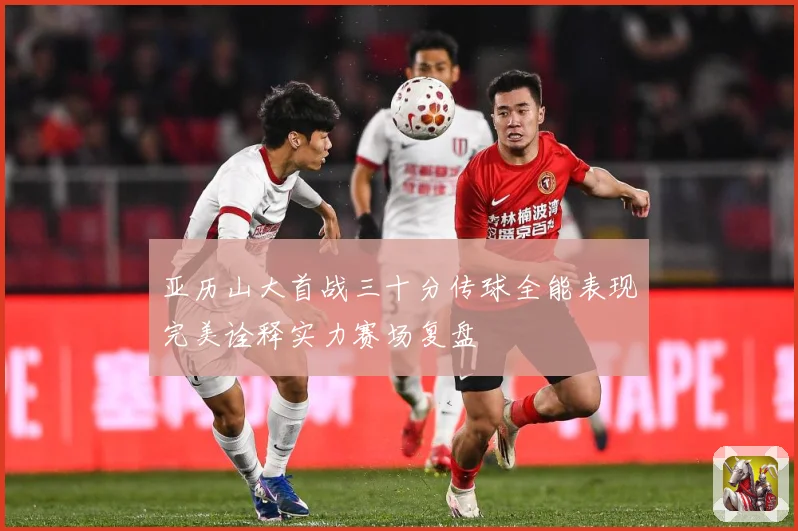 亚历山大首战三十分传球全能表现完美诠释实力赛场复盘