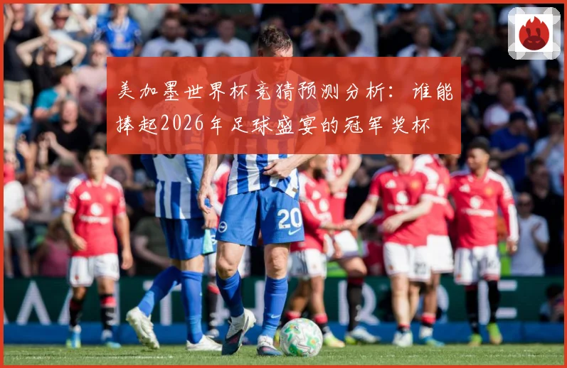 美加墨世界杯竞猜预测分析：谁能捧起2026年足球盛宴的冠军奖杯