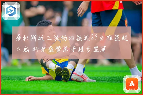 桑托斯近三场场均接近25分准星超六成 科尔盛赞弟子进步显著