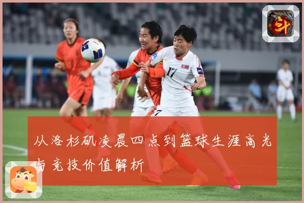 从洛杉矶凌晨四点到篮球生涯高光与竞技价值解析