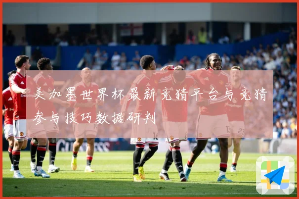 美加墨世界杯最新竞猜平台与竞猜参与技巧数据研判