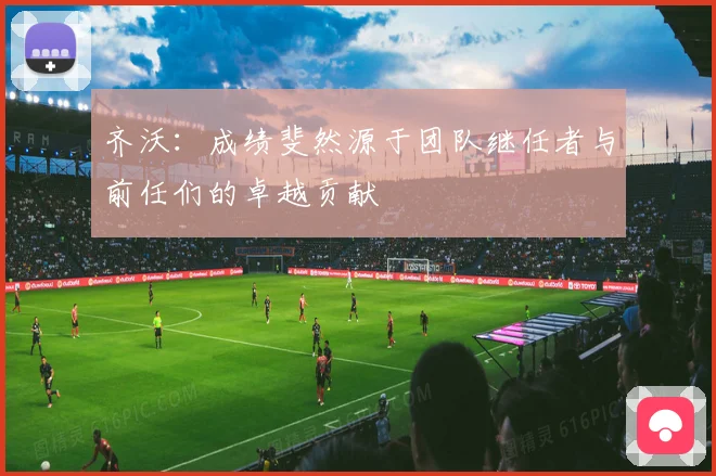 齐沃：成绩斐然源于团队继任者与前任们的卓越贡献