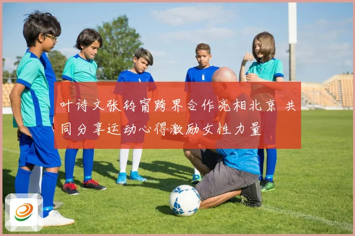 叶诗文张钧甯跨界合作亮相北京 共同分享运动心得激励女性力量
