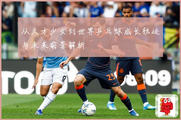 从天才少女到世界乒乓球成长轨迹与未来前景解析