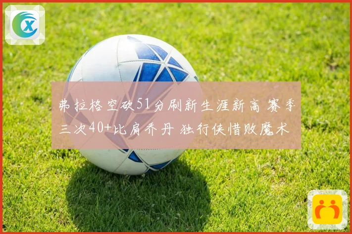 弗拉格空砍51分刷新生涯新高 赛季三次40+比肩乔丹 独行侠惜败魔术