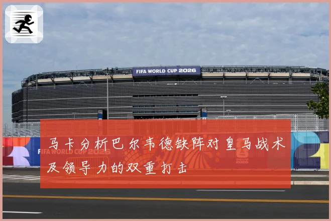 马卡分析巴尔韦德缺阵对皇马战术及领导力的双重打击