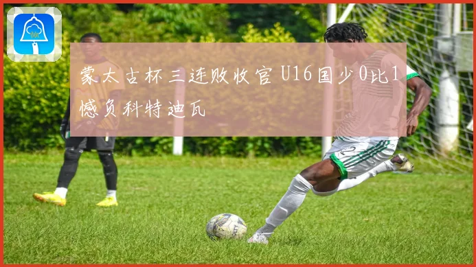 蒙太古杯三连败收官 U16国少0比1憾负科特迪瓦