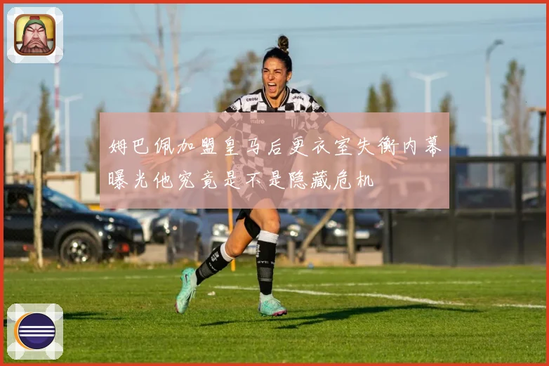 姆巴佩加盟皇马后更衣室失衡内幕曝光他究竟是不是隐藏危机