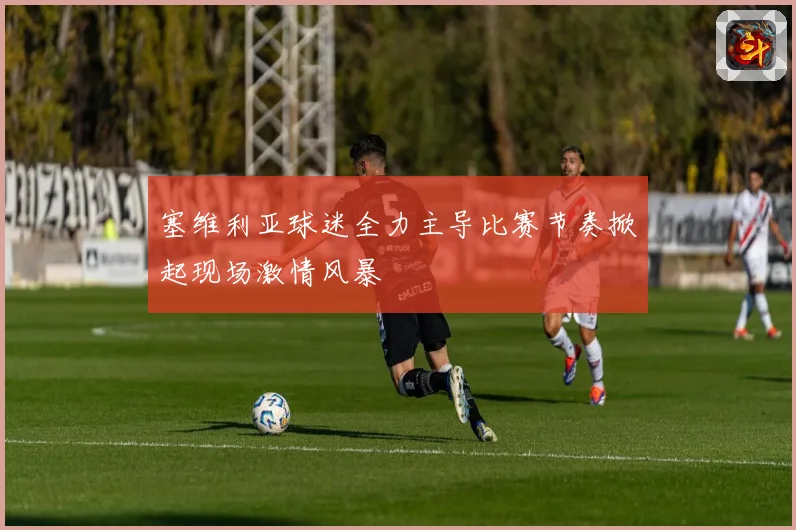 塞维利亚球迷全力主导比赛节奏掀起现场激情风暴