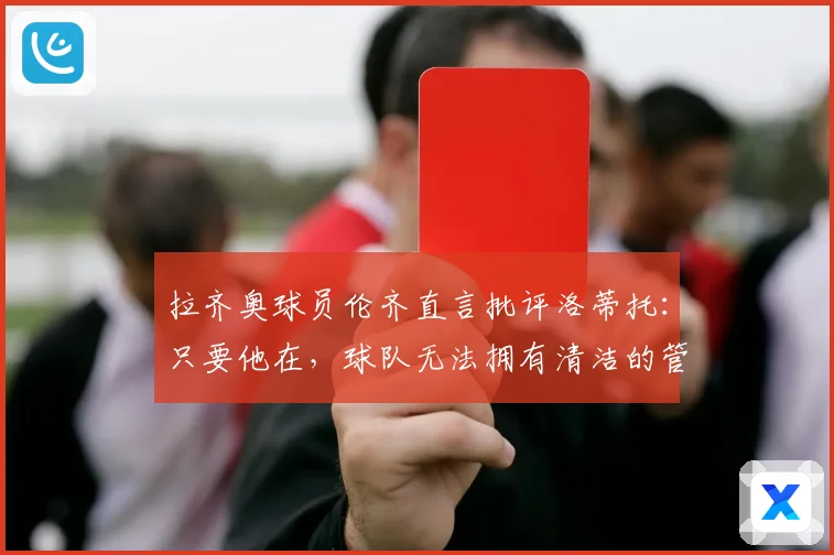 拉齐奥球员伦齐直言批评洛蒂托：只要他在，球队无法拥有清洁的管理体系