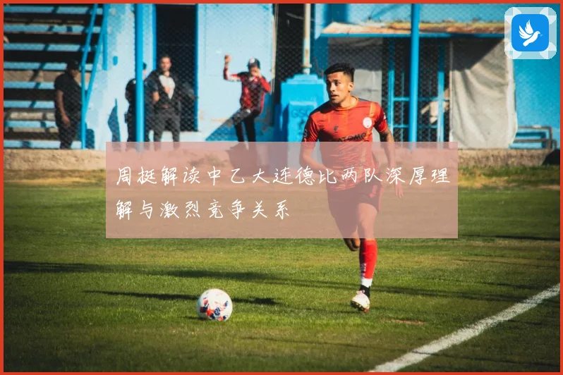 周挺解读中乙大连德比两队深厚理解与激烈竞争关系