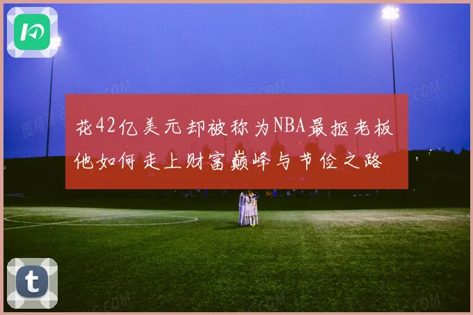 花42亿美元却被称为NBA最抠老板 他如何走上财富巅峰与节俭之路