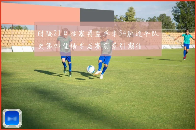时隔21年活塞再轰单季54胜追平队史第四佳绩季后赛前景引期待