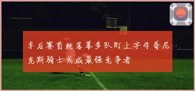 季后赛首轮落幕多队盯上字母哥尼克斯骑士或成最强竞争者