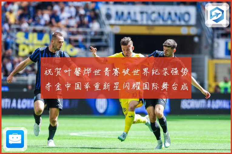 祝贺叶馨烨世青赛破世界纪录强势夺金中国举重新星闪耀国际舞台成长观察