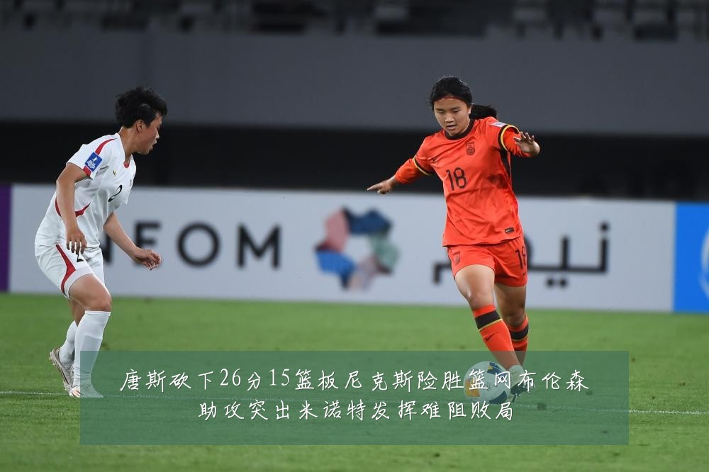 唐斯砍下26分15篮板尼克斯险胜篮网布伦森助攻突出米诺特发挥难阻败局